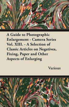 A Guide to Photographic Enlargement - Camera Series Vol. XIII. - A Selection of Classic Articles on Negatives, Fixing, Paper and Other Aspects of En - Various