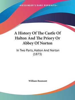 A History Of The Castle Of Halton And The Priory Or Abbey Of Norton - William Beamont