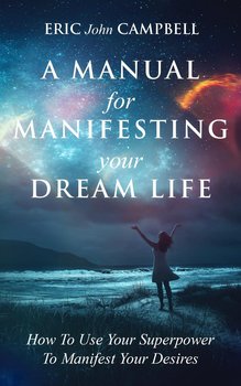 A Manual For Manifesting Your Dream Life - Eric John Campbell