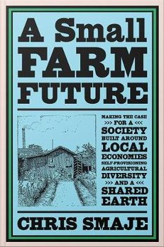 A Small Farm Future: Making the Case for a Society Built Around Local Economies, Self-Provisioning, Agricultural Diversity and a Shared Earth - Chris Smaje