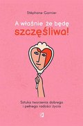 A właśnie, że będę szczęśliwa! Sztuka tworzenia dobrego i pełnego radości życia - Garnier Stephane