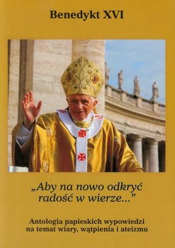 Aby na nowo odkryć radość w wierze. Antologia papieskich wypowiedzi na temat wiary, wątpienia i ateizmu - Benedykt XVI