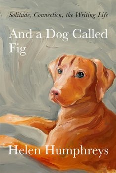 And A Dog called Fig: Solitude, Connection, the Writing Life - Helen Humphreys