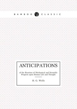 Anticipations of the Reaction of Mechanical and Scientific Progress upon Human Life and Thought - Wells H. G.