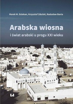 Arabska Wiosna i świat arabski u progu XXI wieku  - Dziekan Marek M., Bania Radosław, Zdulski Krzysztof