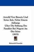 Arnold Von Brescia Und Seine Zeit, Nebst Einem Anhang: Uber Die Stiftung Des Paraklet Bei Nogent an Der Seine (1825) - Francke Heinrich