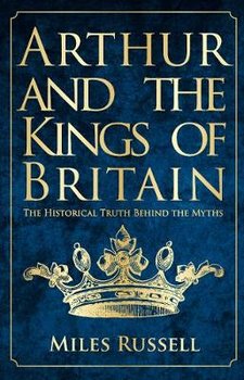 Arthur and the Kings of Britain: The Historical Truth Behind the Myths - Russell Miles