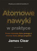Atomowe nawyki w praktyce. Proste ćwiczenia, które pomogą ci stworzyć życie, jakiego pragniesz - Clear James