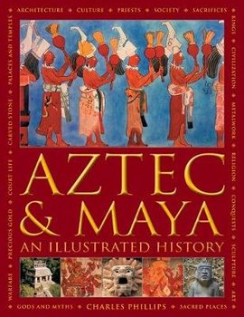 Aztec and Maya:  An Illustrated History: The definitive chronicle of the ancient peoples of Central America and Mexico - including the Aztec, Maya, Olmec, Mixtec, Toltec and Zapotec - Charles Phillips