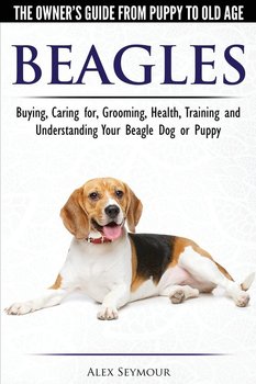 Beagles - The Owner's Guide from Puppy to Old Age - Choosing, Caring for, Grooming, Health, Training and Understanding Your Beagle Dog or Puppy - Seymour Alex