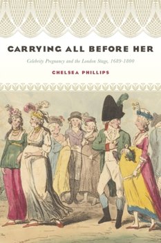 Carrying All before Her: Celebrity Pregnancy and the London Stage, 1689-1800 - Chelsea Phillips