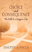 Choice and Consequence: The Path to a Happier Life - Fiscus Timothy A.