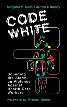Code White. Sounding the Alarm on Violence Against Healthcare Workers - Margaret M. Keith, James T Brophy