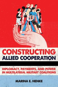 Constructing Allied Cooperation. Diplomacy, Payments, and Power in Multilateral Military Coalitions - Marina E. Henke