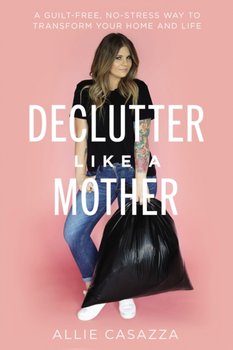 Declutter Like a Mother A Guilt-Free, No-Stress Way to Transform Your Home and Your Life - Allie Casazza