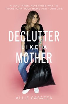 Declutter Like a Mother: A Guilt-Free, No-Stress Way to Transform Your Home and Your Life - Allie Casazza