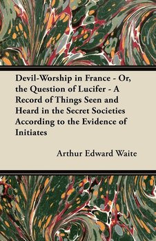 Devil-Worship in France - Or, the Question of Lucifer - A Record of Things Seen and Heard in the Secret Societies According to the Evidence of Initiates - Waite Arthur Edward