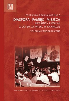 Diaspora - pamięć - miejsca. Ukraińcy z Polski z lat 80. XX wieku w Kanadzie. Studium etnograficzne - Trzeszczyńska Patrycja