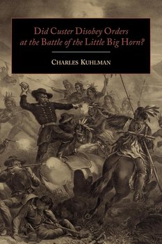 Did Custer Disobey Orders at the Battle of the Little Big Horn? - Kuhlman Charles
