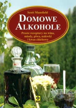 Domowe alkohole. Szybki i prosty sposób na: wino, piwo, miody pitne, nalewki, kwas chlebowy i inne trunki - Mansfield Scott