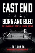 East End Born and Bled: The Remarkable Story of London Boxing Jeff Jones