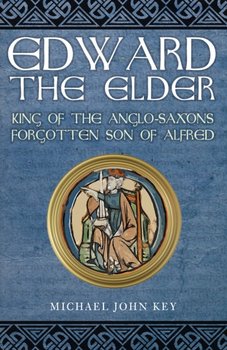 Edward the Elder. King of the Anglo-Saxons, Forgotten Son of Alfred - Michael John Key
