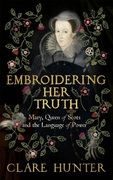 Embroidering Her Truth: Mary, Queen of Scots and the Language of Power - Clare Hunter