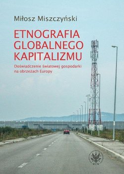 Etnografia globalnego kapitalizmu. Doświadczenie światowej gospodarki na obrzeżach Europy - Miszczyński Miłosz