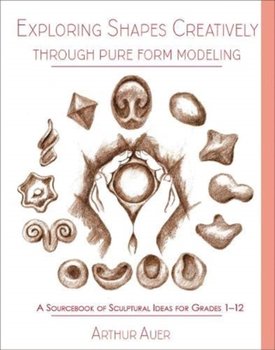 Exploring Shapes Creatively Through Pure Form Modeling A Sourcebook of Sculptural Ideas for Grades  - Arthur Auer