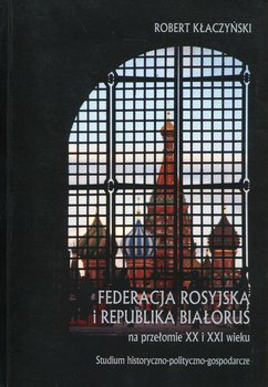 Federacja Rosyjska i Republika Białoruś na przełomie XX i XXI wieku. Studium historyczno-polityczno-gospodarcze - Kłaczyński Robert