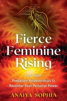 Fierce Feminine Rising. Heal from Predatory Relationships and Recenter Your Personal Power - Sophia Anaiya