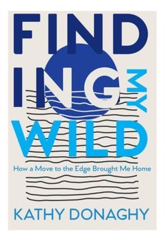 Finding My Wild: How a Move to the Edge Brought Me Home - Kathy Donaghy