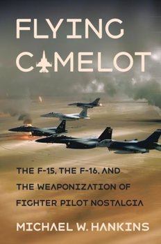 Flying Camelot. The F-15, the F-16, and the Weaponization of Fighter Pilot Nostalgia - Michael W. Hankins