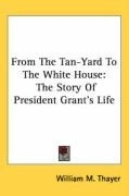 From the Tan-Yard to the White House: The Story of President Grant's Life - Thayer William Makepeace, Thayer William M.