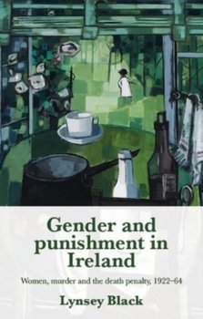 Gender and Punishment in Ireland: Women, Murder and the Death Penalty, 1922-64 - Lynsey Black
