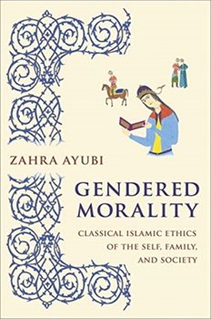 Gendered Morality: Classical Islamic Ethics of the Self, Family and Society - Zahra M.S. Ayubi