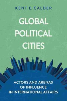 Global Political Cities: Actors and Arenas of Influence in International Affairs - Kent E. Calder