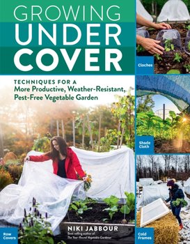 Growing Under Cover. Techniques for a More Productive, Weather-Resistant, Pest-Free Vegetable Garden - Niki Jabbour