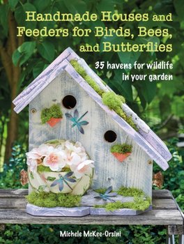 Handmade Houses and Feeders for Birds, Bees, and Butterflies. 35 Havens for Wildlife in Your Garden - Michele McKee-Orsini