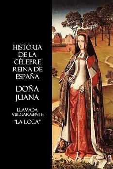 Historia de La Celebre Reina de Espana Dona Juana, Llamada Vulgarmente, La Loca - Anon