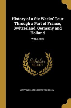 History of a Six Weeks' Tour Through a Part of France, Switzerland, Germany and Holland - Shelley Mary Wollstonecraft