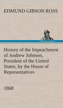History of the Impeachment of Andrew Johnson, President of the United States, by the House of Representatives, and his trial by the Senate for high crimes and misdemeanors in office, 1868 - Ross Edmund G. (Edmund Gibson)