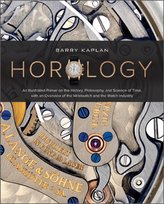 Horology : An Illustrated Primer on the History, Philosophy, and Science of Time, with an Overview of the Wristwatch and the Watch Industry Barry B. Kaplan