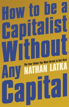 How to Be a Capitalist Without Any Capital. The Four Rules You Must Break to Get Rich - Nathan Latka