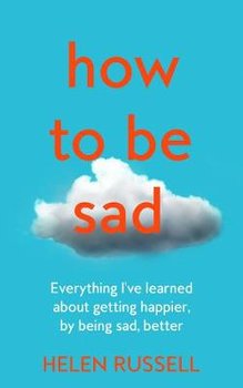 How to be Sad: Everything I'Ve Learned About Getting Happier, by Being Sad, Better - Russell Helen