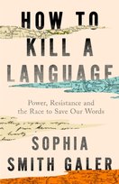 How to Kill a Language : Power, Resistance and the Race to Save Our Words Sophia Smith Galer