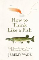How to Think Like a Fish: And Other Lessons from a Lifetime in Angling Jeremy Wade