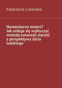 Humanitarna śmierć? Jak usiłuje się wykluczyć metodą eutanazji starość z perspektywy życia ludzkiego - Lisowska Katarzyna