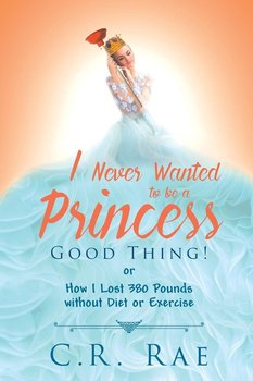 I Never Wanted to be a Princess-Good Thing! or How I Lost 380 Pounds without Diet or Exercise - Rae C. R.