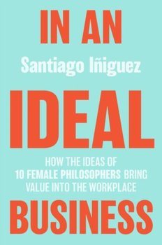 In an Ideal Business: How the Ideas of 10 Female Philosophers Bring Value into the Workplace - Santiago Iniguez